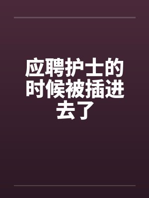 应聘护士的时候被插进去了 应聘护士的时候被插进去了