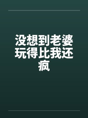 没想到老婆玩得比我还疯 没想到老婆玩得比我还疯