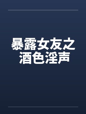暴露女友之 酒色淫声 暴露女友之 酒色淫声