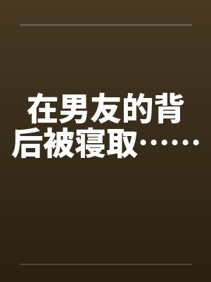 在男友的背后被寝取…… 在男友的背后被寝取……