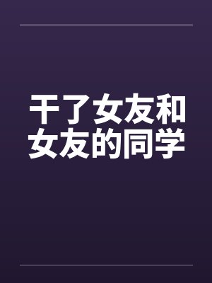 干了女友和女友的同学 干了女友和女友的同学