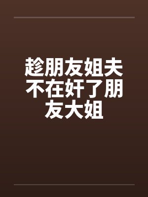 趁朋友姐夫不在奸了朋友大姐 趁朋友姐夫不在奸了朋友大姐