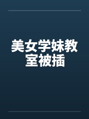 美女学妹教室被插 美女学妹教室被插