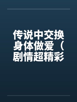 传说中交换身体做爱(剧情超精彩) 传说中交换身体做爱(剧情超精彩)