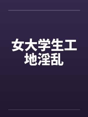 女大学生工地淫乱 女大学生工地淫乱