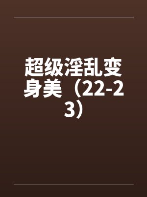 超级淫乱变身美(22-23) 超级淫乱变身美(22-23)