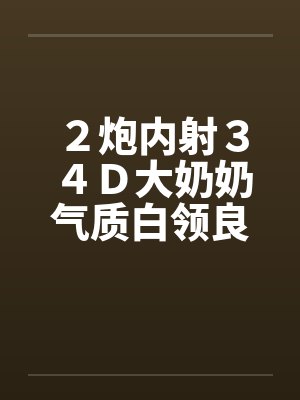 2炮内射34D大奶奶气质白领良家 2炮内射34D大奶奶气质白领良家