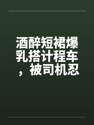酒醉短裙爆乳搭计程车，被司机忍不住狂干二穴