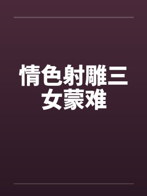 情射雕三女蒙难完整故事 情射雕三女蒙难完整故事