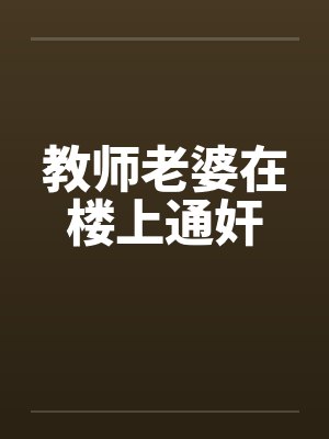 教师老婆在楼上通奸 教师老婆在楼上通奸