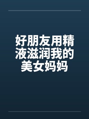 好朋友用精液滋润我的美女妈妈 好朋友用精液滋润我的美女妈妈