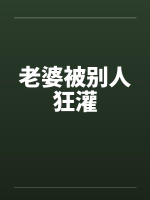 老婆被别人狂灌 老婆被别人狂灌