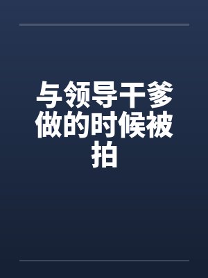 与领导干爹做的时候被拍 与领导干爹做的时候被拍