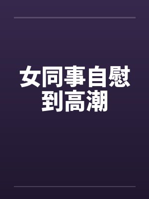 女同事自慰到高潮 女同事自慰到高潮
