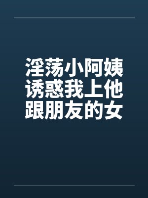 淫荡小阿姨诱惑我上他跟朋友的女友 淫荡小阿姨诱惑我上他跟朋友的女友