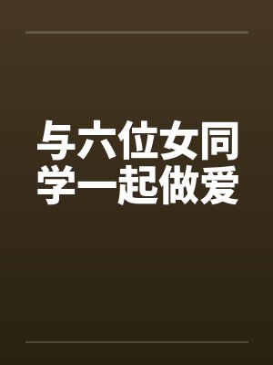 与六位女同学一起做爱 与六位女同学一起做爱