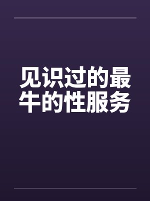 见识过的最牛的性服务 见识过的最牛的性服务
