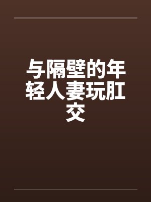 与隔壁的年轻人妻玩肛交 与隔壁的年轻人妻玩肛交