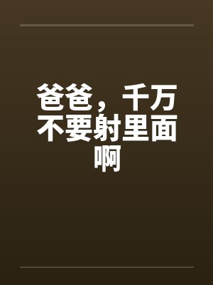 爸爸,千万不要射里面啊 爸爸,千万不要射里面啊