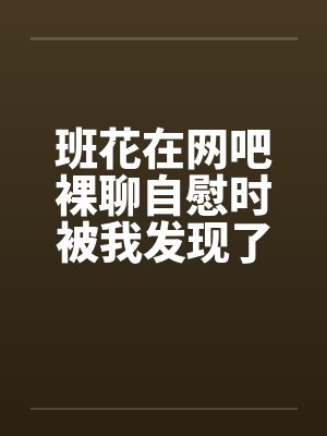 班花在网吧裸聊自慰时被我发现了 班花在网吧裸聊自慰时被我发现了