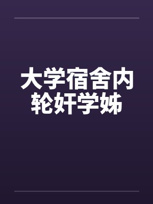 大学宿舍内轮奸学姊 大学宿舍内轮奸学姊