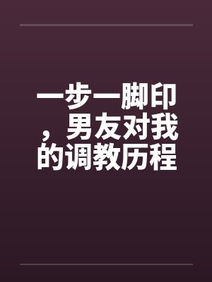 一步一脚印,男友对我的调教历程17-19 一步一脚印,男友对我的调教历程17-19