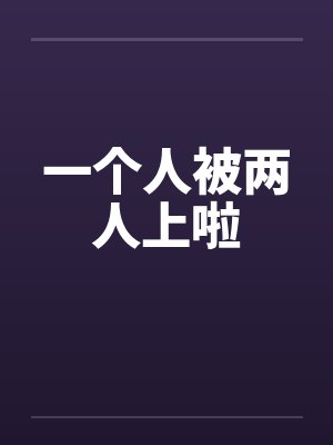 一个人被两人上啦 一个人被两人上啦