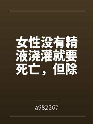 女性没有精液浇灌就要死亡,但除了主角全体男性阳痿的极乐末世bya982267笔趣阁无弹窗 女性没有精液浇灌就要死亡,但除了主角全体男性阳痿的极乐末世bya982267笔趣阁无弹窗