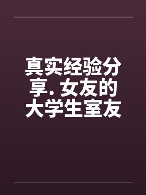 真实经验分享. 女友的大学生室友 真实经验分享. 女友的大学生室友